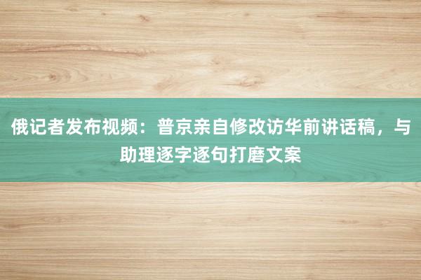 俄记者发布视频：普京亲自修改访华前讲话稿，与助理逐字逐句打磨文案