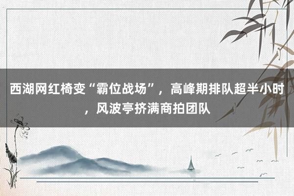 西湖网红椅变“霸位战场”,高峰期排队超半小时,风波亭挤满商拍团队