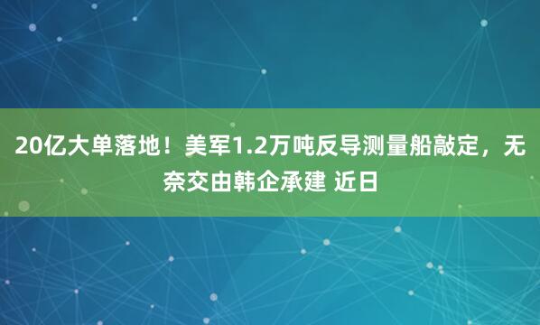 20亿大单落地！美军1.2万吨反导测量船敲定，无奈交由韩企承建 近日