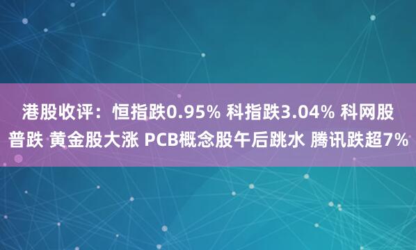 港股收评：恒指跌0.95% 科指跌3.04% 科网股普跌 黄金股大涨 PCB概念股午后跳水 腾讯跌超7%