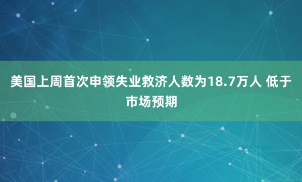 美国上周首次申领失业救济人数为18.7万人 低于市场预期