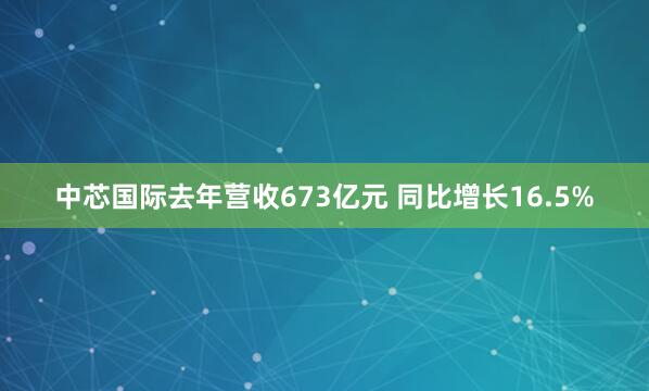 中芯国际去年营收673亿元 同比增长16.5%