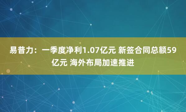 易普力：一季度净利1.07亿元 新签合同总额59亿元 海外布局加速推进