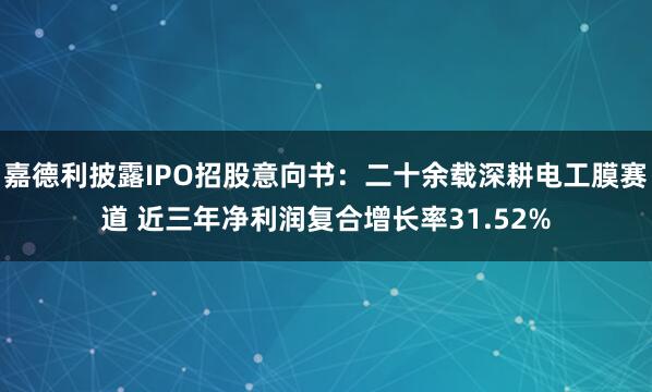 嘉德利披露IPO招股意向书：二十余载深耕电工膜赛道 近三年净利润复合增长率31.52%