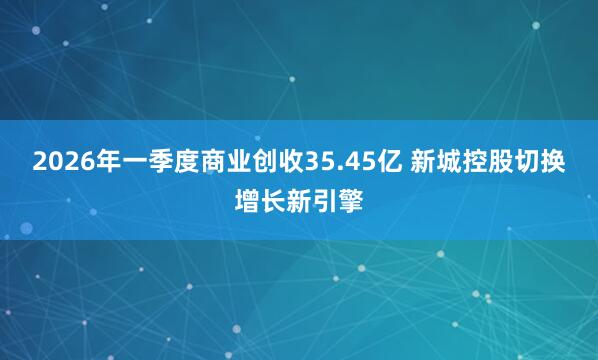2026年一季度商业创收35.45亿 新城控股切换增长新引擎