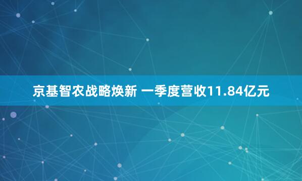京基智农战略焕新 一季度营收11.84亿元