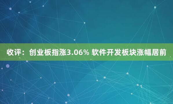 收评:创业板指涨3.06% 软件开发板块涨幅居前