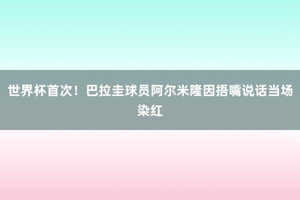 世界杯首次！巴拉圭球员阿尔米隆因捂嘴说话当场染红