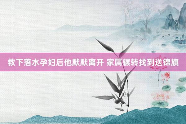 救下落水孕妇后他默默离开 家属辗转找到送锦旗