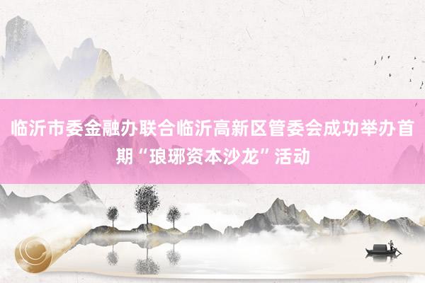 临沂市委金融办联合临沂高新区管委会成功举办首期“琅琊资本沙龙”活动
