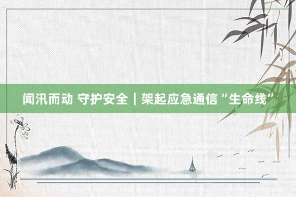 闻汛而动 守护安全｜架起应急通信“生命线”