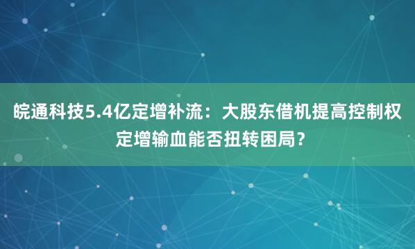 皖通科技5.4亿定增补流：大股东借机提高控制权 定增输血能否扭转困局？