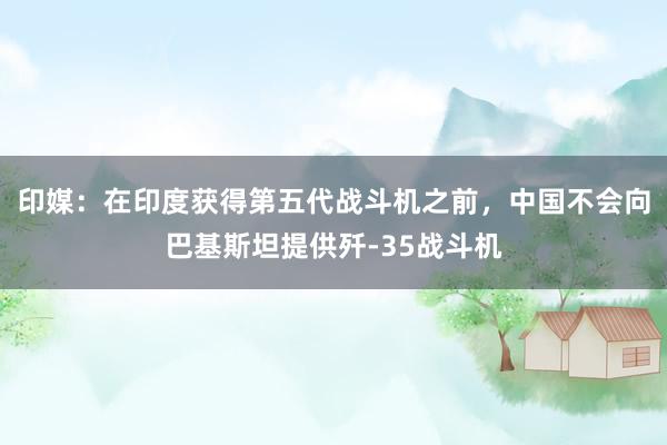印媒：在印度获得第五代战斗机之前，中国不会向巴基斯坦提供歼-35战斗机