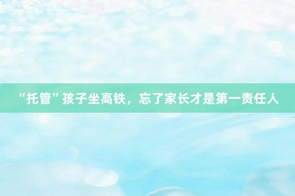 “托管”孩子坐高铁，忘了家长才是第一责任人