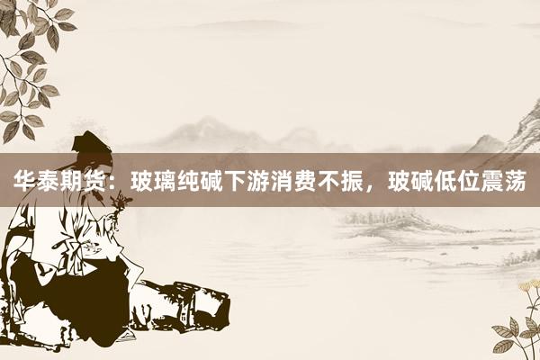 华泰期货：玻璃纯碱下游消费不振，玻碱低位震荡