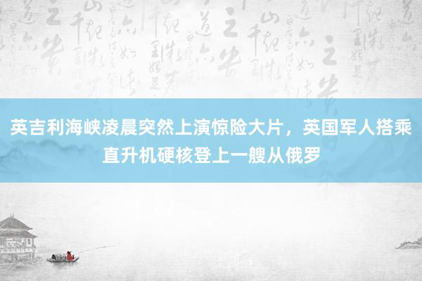 英吉利海峡凌晨突然上演惊险大片，英国军人搭乘直升机硬核登上一艘从俄罗