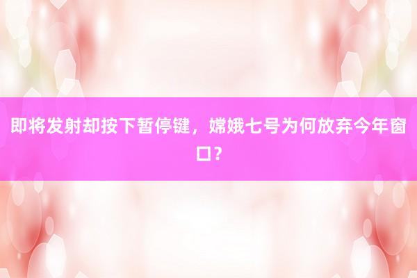 即将发射却按下暂停键，嫦娥七号为何放弃今年窗口？