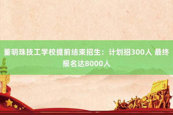 董明珠技工学校提前结束招生：计划招300人 最终报名达8000人