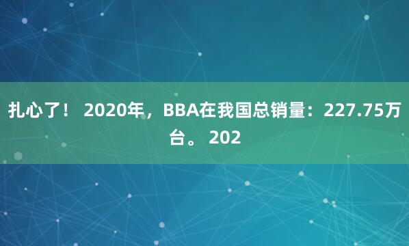扎心了！ 2020年，BBA在我国总销量：227.75万台。 202