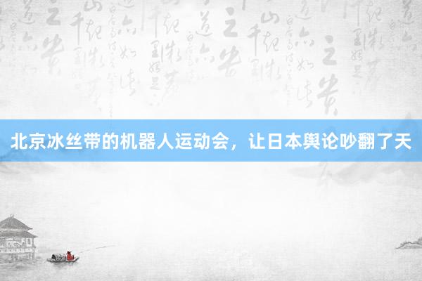 北京冰丝带的机器人运动会，让日本舆论吵翻了天
