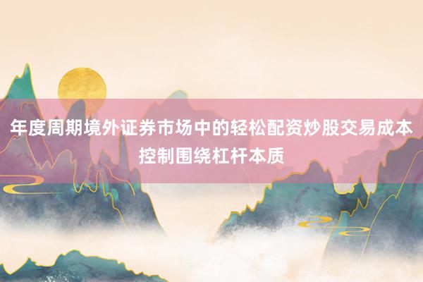 年度周期境外证券市场中的轻松配资炒股交易成本控制围绕杠杆本质