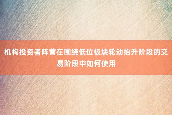 机构投资者阵营在围绕低位板块轮动抬升阶段的交易阶段中如何使用