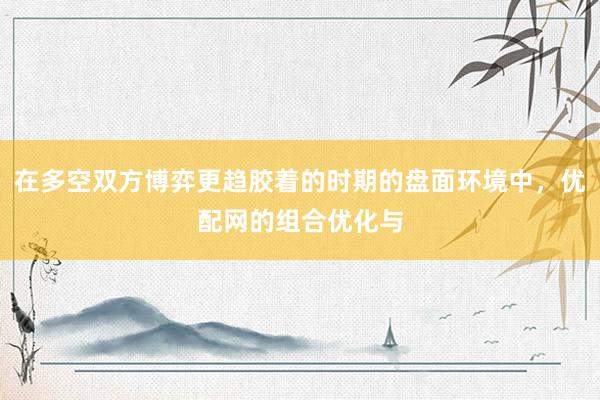 在多空双方博弈更趋胶着的时期的盘面环境中，优配网的组合优化与