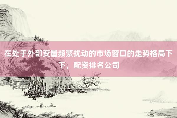 在处于外部变量频繁扰动的市场窗口的走势格局下下，配资排名公司