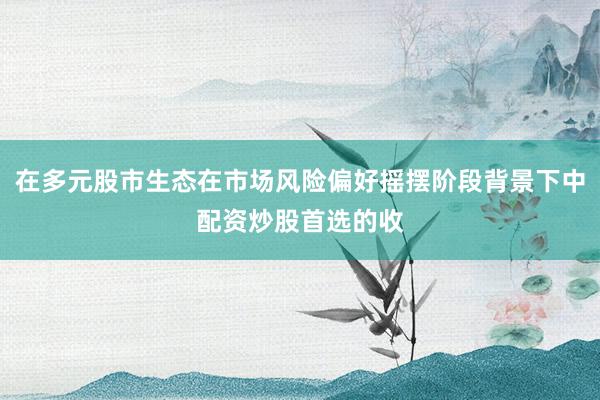 在多元股市生态在市场风险偏好摇摆阶段背景下中配资炒股首选的收