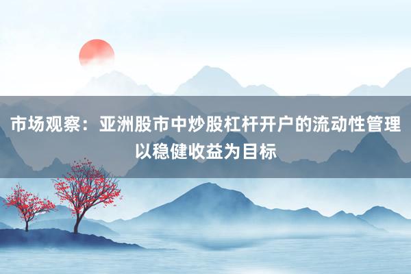 市场观察:亚洲股市中炒股杠杆开户的流动性管理以稳健收益为目标