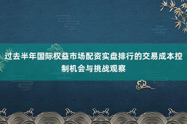 过去半年国际权益市场配资实盘排行的交易成本控制机会与挑战观察