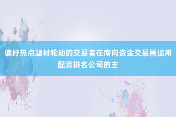 偏好热点题材轮动的交易者在南向资金交易圈运用配资排名公司的主