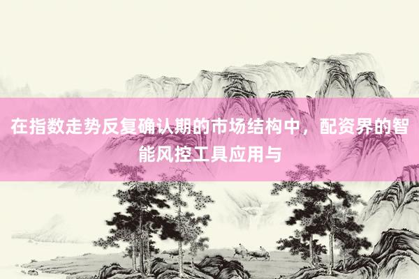在指数走势反复确认期的市场结构中，配资界的智能风控工具应用与