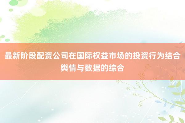 最新阶段配资公司在国际权益市场的投资行为结合舆情与数据的综合