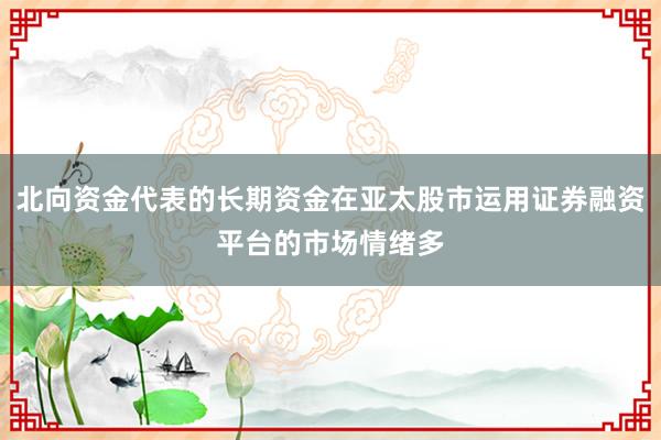 北向资金代表的长期资金在亚太股市运用证券融资平台的市场情绪多