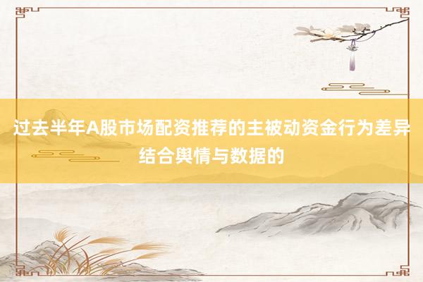 过去半年A股市场配资推荐的主被动资金行为差异结合舆情与数据的