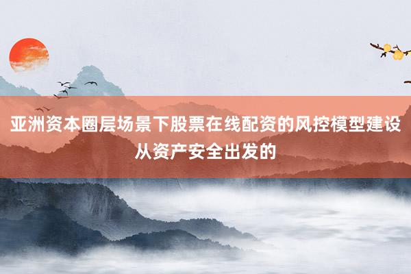 亚洲资本圈层场景下股票在线配资的风控模型建设从资产安全出发的