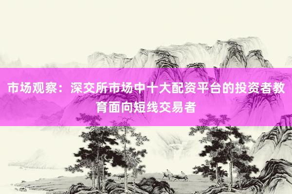 市场观察：深交所市场中十大配资平台的投资者教育面向短线交易者