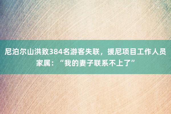 尼泊尔山洪致384名游客失联，援尼项目工作人员家属：“我的妻子联系不上了”