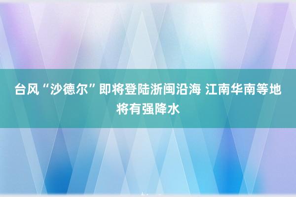 台风“沙德尔”即将登陆浙闽沿海 江南华南等地将有强降水