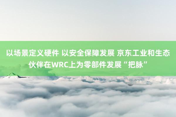 以场景定义硬件 以安全保障发展 京东工业和生态伙伴在WRC上为零部件发展“把脉”