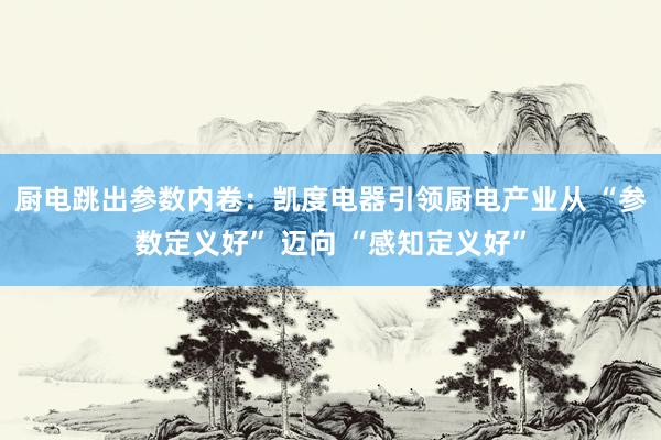厨电跳出参数内卷：凯度电器引领厨电产业从 “参数定义好” 迈向 “感知定义好”