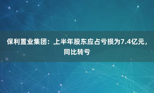 保利置业集团：上半年股东应占亏损为7.4亿元，同比转亏