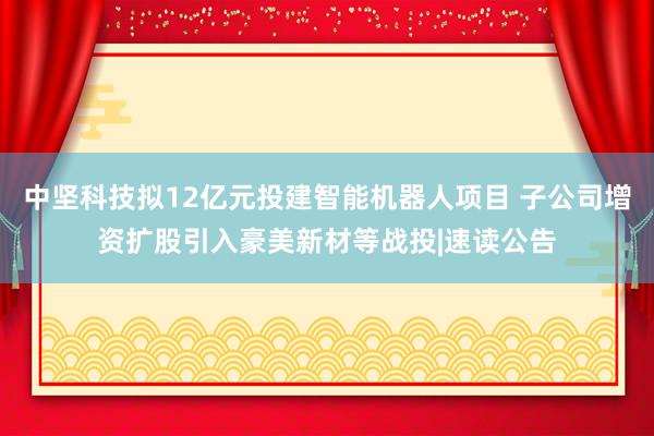 中坚科技拟12亿元投建智能机器人项目 子公司增资扩股引入豪美新材等战投|速读公告