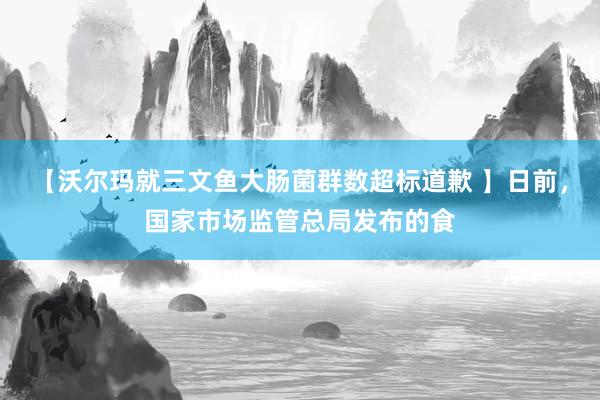 【沃尔玛就三文鱼大肠菌群数超标道歉 】日前，国家市场监管总局发布的食