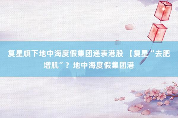 复星旗下地中海度假集团递表港股 【复星“去肥增肌”？地中海度假集团港