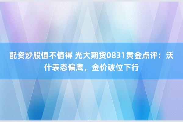 配资炒股值不值得 光大期货0831黄金点评：沃什表态偏鹰，金价破位下行