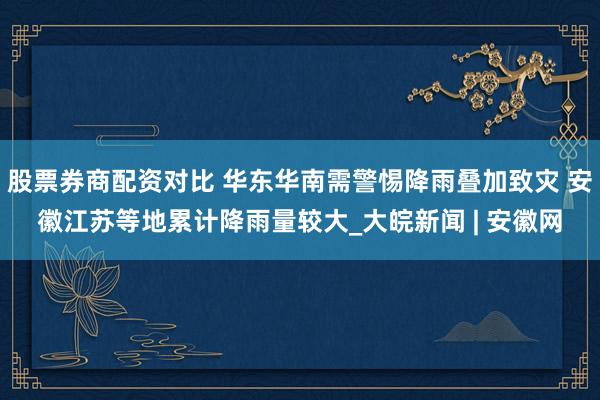 股票券商配资对比 华东华南需警惕降雨叠加致灾 安徽江苏等地累计降雨量较大_大皖新闻 | 安徽网